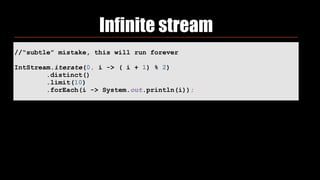 Infinite stream
//“subtle” mistake, this will run forever
IntStream.iterate(0, i -> ( i + 1) % 2) 
.distinct() 
.limit(10) 
.forEach(i -> System.out.println(i));
 