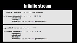 Infinite stream
//“subtle” mistake, this will run forever
IntStream.iterate(0, i -> ( i + 1) % 2) 
.distinct() 
.limit(10) 
.forEach(i -> System.out.println(i));
//parallel makes it even worse!!!!
IntStream.iterate(0, i -> ( i + 1) % 2)
.parallel()
.distinct() 
.limit(10) 
.forEach(i -> System.out.println(i));
 