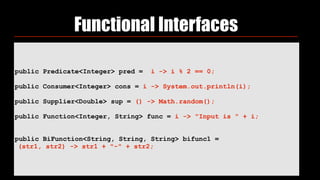 public Predicate<Integer> pred = i -> i % 2 == 0;
 
public Consumer<Integer> cons = i -> System.out.println(i);
 
public Supplier<Double> sup = () -> Math.random();
 
public Function<Integer, String> func = i -> "Input is " + i;
public BiFunction<String, String, String> bifunc1 =
(str1, str2) -> str1 + "-" + str2;
Functional Interfaces
 