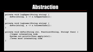 Abstraction
private void logUpper(String string) { 
doFoo(string, s -> s.toUpperCase()); 
} 
 
private void logLower(String string) { 
doFoo(string, s -> s.toLowerCase()); 
} 
 
private void doFoo(String str, Function<String, String> func) { 
//super interesting code 
System.out.println(func.apply(str)); 
//even more interesting code 
}
 
 