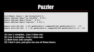 List<Beer> beers = new ArrayList<>(); 
beers.add(new Beer("La Chouffe", 8.0)); 
beers.add(new Beer("Duvel", 8.5)); 
beers.add(new Beer("Jupiler", 5.2));)
beers.sort((b1,b2) -> b1.getAlcohol().compareTo(b2.getAlcohol())); //1
beers.sort((b1,b2) -> { b1.getAlcohol().compareTo(b2.getAlcohol());}); //2
Puzzler
A) Line 1 compiles , Line 2 does not.
B) Line 2 compiles , Line 1 does not.
C) Both lines will compile.
D) I don’t care, just give me one of these beers.
 