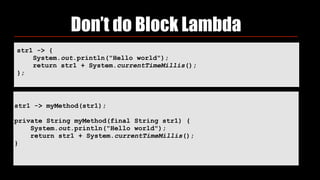 Don’t do Block Lambda
str1 -> { 
System.out.println("Hello world"); 
return str1 + System.currentTimeMillis(); 
};
 
str1 -> myMethod(str1);
private String myMethod(final String str1) { 
System.out.println("Hello world"); 
return str1 + System.currentTimeMillis(); 
}
 