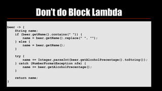 Don’t do Block Lambda
beer -> {
String name;
if (beer.getName().contains(" ")) {
name = beer.getName().replace(" ", "");
} else {
name = beer.getName();
}
try {
name += Integer.parseInt(beer.getAlcoholPrecentage().toString());
} catch (NumberFormatException nfe) {
name += beer.getAlcoholPrecentage();
}
return name;
}
 