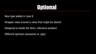 Optional
New type added in Java 8
Wrapper class around a value that might be absent
Designed to tackle the NULL reference problem
Different opinions (awesome or ugly)
 