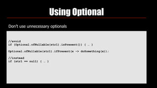 Using Optional
Don’t use unnecessary optionals
//avoid
if (Optional.ofNullable(str1).isPresent()) { … }
Optional.ofNullable(str1).ifPresent(x -> doSomething(x));
//instead
if (str1 == null) { … }
 
 