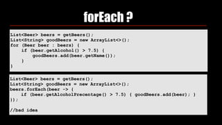 List<Beer> beers = getBeers();
List<String> goodBeers = new ArrayList<>(); 
for (Beer beer : beers) { 
if (beer.getAlcohol() > 7.5) { 
goodBeers.add(beer.getName()); 
} 
}
forEach ?
List<Beer> beers = getBeers();
List<String> goodBeers = new ArrayList<>();
beers.forEach(beer -> {
if (beer.getAlcoholPrecentage() > 7.5) { goodBeers.add(beer); }
});
//bad idea
 