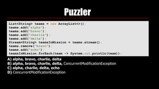 Puzzler
List<String> teams = new ArrayList<>(); 
teams.add("alpha"); 
teams.add("bravo"); 
teams.add("charlie"); 
teams.add("delta"); 
Stream<String> teamsInMission = teams.stream(); 
teams.remove("bravo"); 
teams.add("echo"); 
teamsInMission.forEach(team -> System.out.println(team));
A) alpha, bravo, charlie, delta
B) alpha, bravo, charlie, delta, ConcurrentModificationException
C) alpha, charlie, delta, echo
D) ConcurrentModificationException
 