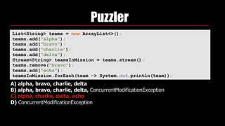 Puzzler
List<String> teams = new ArrayList<>(); 
teams.add("alpha"); 
teams.add("bravo"); 
teams.add("charlie"); 
teams.add("delta"); 
Stream<String> teamsInMission = teams.stream(); 
teams.remove("bravo"); 
teams.add("echo"); 
teamsInMission.forEach(team -> System.out.println(team));
A) alpha, bravo, charlie, delta
B) alpha, bravo, charlie, delta, ConcurrentModificationException
C) alpha, charlie, delta, echo
D) ConcurrentModificationException
 