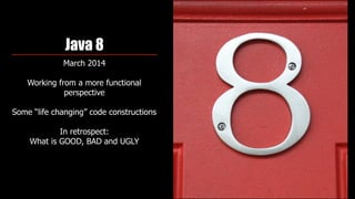 Java 8
March 2014
Working from a more functional
perspective 
Some “life changing” code constructions
In retrospect:  
What is GOOD, BAD and UGLY
 