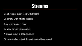 Streams
Don’t replace every loop with Stream
Be careful with infinite streams
Only uses streams once
Be very careful with parallel
A stream is not a data structure
Stream pipelines don’t do anything until consumed
 