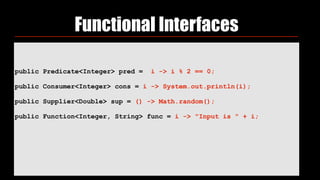 public Predicate<Integer> pred = i -> i % 2 == 0;
 
public Consumer<Integer> cons = i -> System.out.println(i);
 
public Supplier<Double> sup = () -> Math.random();
 
public Function<Integer, String> func = i -> "Input is " + i;
Functional Interfaces
 