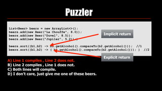 Puzzler
List<Beer> beers = new ArrayList<>(); 
beers.add(new Beer("La Chouffe", 8.0)); 
beers.add(new Beer("Duvel", 8.5)); 
beers.add(new Beer("Jupiler", 5.2));)
beers.sort((b1,b2) -> b1.getAlcohol().compareTo(b2.getAlcohol())); //1
beers.sort((b1,b2) -> { b1.getAlcohol().compareTo(b2.getAlcohol())); } //2
 
A) Line 1 compiles , Line 2 does not.
B) Line 2 compiles , Line 1 does not.
C) Both lines will compile.
D) I don’t care, just give me one of these beers.
Implicit return
Explicit return
 