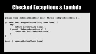Checked Exceptions & Lambda
public Beer doSomething(Beer beer) throws IsEmptyException { …}
private Beer wrappedDoSomeThing(Beer beer) { 
try{ 
return doSomething(beer); 
} catch (IsEmptyException e) { 
throw new RuntimeException(e); 
} 
}
beer -> wrappedDoSomeThing(beer)
 