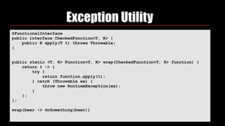 Exception Utility
@FunctionalInterface 
public interface CheckedFunction<T, R> { 
public R apply(T t) throws Throwable; 
}
public static <T, R> Function<T, R> wrap(CheckedFunction<T, R> function) { 
return t -> { 
try { 
return function.apply(t); 
} catch (Throwable ex) { 
throw new RuntimeException(ex); 
} 
}; 
};
wrap(beer -> doSomething(beer))
 