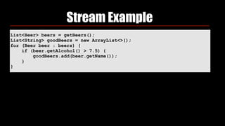List<Beer> beers = getBeers();
List<String> goodBeers = new ArrayList<>(); 
for (Beer beer : beers) { 
if (beer.getAlcohol() > 7.5) { 
goodBeers.add(beer.getName()); 
} 
}
Stream Example
 