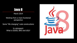 Java 8
March 2014
Working from a more functional
perspective 
Some “life changing” code constructions
In retrospect:  
What is GOOD, BAD and UGLY
 