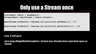List<Beer> beers = getBeers(); 
Stream<Beer> beerStream = beers.stream(); 
 
beerStream.forEach(b ->System.out.println(b.getName())); //1
 
beerStream.forEach(b ->System.out.println(b.getAlcohol())); //2
Only use a Stream once
Line 2 will give:  
 
java.lang.IllegalStateException: stream has already been operated upon or
closed
 