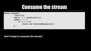 beers.stream() 
.limit(10) 
.map(i -> i.getAlcohol()) 
.peek(i -> { 
if (i > 7.0) 
throw new RuntimeException(); 
});
Consume the stream
Don’t forget to consume the stream!
 