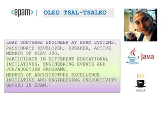 LEAD SOFTWARE ENGINEER AT EPAM SYSTEMS.
PASSIONATE DEVELOPER, SPEAKER, ACTIVE
MEMBER OF KIEV JUG.
PARTICIPATE IN DIFFERENT EDUCATIONAL
INITIATIVES, ENGINEERING EVENTS AND
JCP/ADOPTJSR PROGRAMS.
MEMBER OF ARCHITECTURE EXCELLENCE
INITIATIVE AND ENGINEERING PRODUCTIVITY
GROUPS IN EPAM.
OLEG TSAL-TSALKO
 