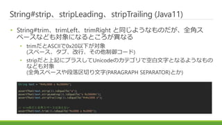 String#stripstripLeadingstripTrailing (Java11)
? String#trimtrimLefttrimRight ͬ褦ʤΤȫǥ
ک`ʤɤ⌝ˤʤȤʤ
? trimASCII0x20¤
(ک`֡С`)
? stripӛ˥ץ饹UnicodeΥƥǿհ֤Ȥʤ褦ʤ
ʤɤ⌝
(ȫǥک`Ф(PARAGRAPH SEPARATOR)Ȥ)
String text = "?n?u3000 a ?u3000?n";
assertThat(text.strip()).isEqualTo("a");
assertThat(text.stripLeading()).isEqualTo("a ?u3000?n");
assertThat(text.stripTrailing()).isEqualTo("?n?u3000 a");
// trimϵȫǥک`ʤ
assertThat(text.trim()).isEqualTo("?u3000 a ?u3000");
 