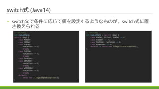 ɾٳʽ (Java14)
? switchĤˏꤸƂO褦ʤΤɾٳʽ
Q
// switch
int numLetters;
switch (day) {
case MONDAY:
case FRIDAY:
case SUNDAY:
numLetters = 6;
break;
case TUESDAY:
numLetters = 7;
break;
case THURSDAY:
case SATURDAY:
numLetters = 8;
break;
case WEDNESDAY:
numLetters = 9;
break;
default:
throw new IllegalStateException();
}
// ɾٳʽ
int numLetters = switch (day) {
case MONDAY, FRIDAY, SUNDAY -> 6;
case TUESDAY -> 7;
case THURSDAY, SATURDAY -> 8;
case WEDNESDAY -> 9;
default -> throw new IllegalStateException();
};
 