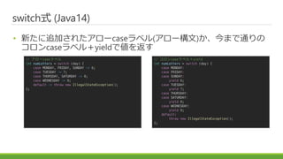 ɾٳʽ (Java14)
? ¤׷Ӥ줿`case٥(`)ޤͨ
case٥룫yieldǂ򷵤
// `case٥
int numLetters = switch (day) {
case MONDAY, FRIDAY, SUNDAY -> 6;
case TUESDAY -> 7;
case THURSDAY, SATURDAY -> 8;
case WEDNESDAY -> 9;
default -> throw new IllegalStateException();
};
// case٥룫yield
int numLetters = switch (day) {
case MONDAY:
case FRIDAY:
case SUNDAY:
yield 6;
case TUESDAY:
yield 7;
case THURSDAY:
case SATURDAY:
yield 8;
case WEDNESDAY:
yield 9;
default:
throw new IllegalStateException();
};
 