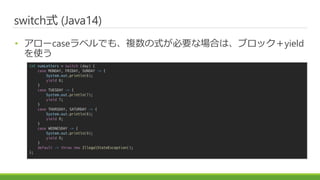 ɾٳʽ (Java14)
? `case٥Ǥ⡢}ʽҪʈϤϡ֥åyield
ʹ
int numLetters = switch (day) {
case MONDAY, FRIDAY, SUNDAY -> {
System.out.println(6);
yield 6;
}
case TUESDAY -> {
System.out.println(7);
yield 7;
}
case THURSDAY, SATURDAY -> {
System.out.println(8);
yield 8;
}
case WEDNESDAY -> {
System.out.println(9);
yield 9;
}
default -> throw new IllegalStateException();
};
 