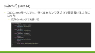 ɾٳʽ (Java14)
? case٥Ǥ⡢٥򥫥Ф}褦
ʤä
? ȴswitchĤǤ
switch (day) {
case MONDAY, FRIDAY, SUNDAY:
System.out.println(6);
break;
case TUESDAY:
System.out.println(7);
break;
case THURSDAY, SATURDAY:
System.out.println(8);
break;
case WEDNESDAY:
System.out.println(9);
break;
default:
throw new IllegalStateException();
}
 