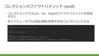 쥯Υեȥ᥽å (Java9)
? 쥯󥯥饹(ListSetMap)Υեȥ᥽åɤ׷
줿
? ȫƥߥ`֥(׷//)ʥ쥯ˤʤ
// List
List<String> list = List.of("a", "b", "c");
// Set
Set<String> set = Set.of("a", "b", "c");
// Map
Map<Integer, String> map1 = Map.of(1, "a", 2, "b", 3, "c");
// Map#ofEntries ʹä`ȂΥåȤ狼䤹
Map<Integer, String> map2 = Map.ofEntries(Map.entry(1, "a"), Map.entry(2, "b"), Map.entry(3, "c"));
 
