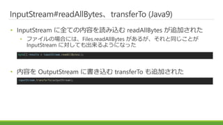 InputStream#readAllBytestransferTo (Java9)
? InputStream ȫƤݤiz readAllBytes ׷Ӥ줿
? եΈϤˤϡFiles.readAllBytes 뤬ͬȤ
InputStream ˌƤ褦ˤʤä
? ݤ OutputStream ˕z transferTo ׷Ӥ줿
byte[] results = inputStream.readAllBytes();
inputStream.transferTo(outputStream);
 