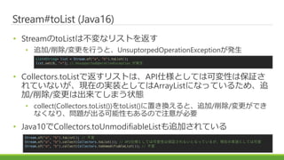Stream#toList (Java16)
? StreamtoListϲʥꥹȤ򷵤
? ׷//ФȡUnsuptorpedOperationExceptionk
? Collectors.toListǷꥹȤϡAPI˘ȤƤϿɉԤϱ^
ƤʤFڤΌgװȤƤArrayListˤʤäƤ뤿ᡢ׷
//ϳƤޤ״B
? collect(Collectors.toList())toList()äQȡ׷//Ǥ
ʤʤꡢ}Ԥ⤢Τע⤬Ҫ
? Java10Collectors.toUnmodifiableList׷ӤƤ
List<String> list = Stream.of("a", "b").toList();
list.set(0, "x"); // UnsupportedOperationException k
Stream.of("a", "b").toList(); // 
Stream.of("a", "b").collect(Collectors.toList()); // API˘ȤƤϿɉԤϱ^ʤȤʤäƤ뤬FڤΌgװȤƤϿɉ
Stream.of("a", "b").collect(Collectors.toUnmodifiableList()); // 
 