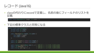 쥳` (Java16)
? classδrecordǶxǰ˥ե`ɤΥꥹȤ
ӛd
? ӛΘ˜ʥ饹ͬȤˤʤ
public final class Rectangle {
private final int length;
private final int width;
public Rectangle(int length, int width) {
this.length = length;
this.width = width;
}
public int length() { return this.length; }
public int width() { return this.width; }
public boolean equals(Object obj) {...} // ʡ(ե`ɤʹämФʄI)
public int hashCode() {...} // ʡ(ե`ɤʹämФʄI)
public String toString() {...} // ʡ(ե`ɤʹämФʄI)
}
public record Rectangle(int length, int width) { }
 