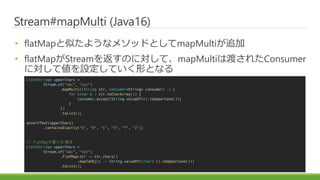Stream#mapMulti (Java16)
? flatMapƤ褦ʥ᥽åɤȤmapMulti׷
? flatMapStream򷵤ΤˌơmapMulti϶ɤ줿Consumer
ˌƂOƤΤȤʤ
List<String> upperChars =
Stream.of("abc", "xyz")
.mapMulti((String str, Consumer<String> consumer) -> {
for (char c : str.toCharArray()) {
consumer.accept(String.valueOf(c).toUpperCase());
}
})
.toList();
assertThat(upperChars)
.containsExactly("A", "B", "C", "X", "Y", "Z");
// flatMapǕ
List<String> upperChars =
Stream.of("abc", "xyz")
.flatMap(str -> str.chars()
.mapToObj(c -> String.valueOf((char) c).toUpperCase()))
.toList();
 