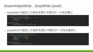 Stream#takeWhiledropWhile (Java9)
? takeWhileָ򜺤gΥǩ`
? dropWhileָ򜺤gΥǩ`
// 2΁\100¤ΤΤ
int[] results = IntStream.iterate(2, x -> x * 2)
.takeWhile(x -> x <= 100)
.toArray();
assertThat(results)
.containsExactly(2, 4, 8, 16, 32, 64);
// 2΁\100ϡ1000¤ΤΤ
int[] results = IntStream.iterate(2, x -> x * 2)
.dropWhile(x -> x < 100)
.takeWhile(x -> x <= 1000)
.toArray();
assertThat(results)
.containsExactly(128, 256, 512);
 