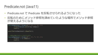 Predicate.not (Java11)
? Predicate.not  Predicate ܞ褦ˤʤä
? ܞΤ˥᥽åɲդBƤ褦ʈǥ᥽åɲ
ʹ褦ˤʤ
long notEmptyCount = Stream.of("", "x", "", "x", "x")
.filter(Predicate.not(String::isEmpty))
.count();
assertThat(notEmptyCount).isEqualTo(3);
// ǰϷܞȤϥ
long notEmptyCount = Stream.of("", "x", "", "x", "x")
.filter(x -> !x.isEmpty())
.count();
 
