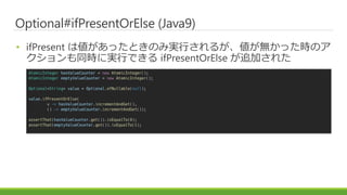 Optional#ifPresentOrElse (Java9)
? ifPresent ςäȤΤߌgФ뤬oärΥ
ͬrˌgФǤ ifPresentOrElse ׷Ӥ줿
AtomicInteger hasValueCounter = new AtomicInteger();
AtomicInteger emptyValueCounter = new AtomicInteger();
Optional<String> value = Optional.ofNullable(null);
value.ifPresentOrElse(
v -> hasValueCounter.incrementAndGet(),
() -> emptyValueCounter.incrementAndGet());
assertThat(hasValueCounter.get()).isEqualTo(0);
assertThat(emptyValueCounter.get()).isEqualTo(1);
 