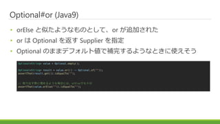 Optional#or (Java9)
? orElse Ƥ褦ʤΤȤơor ׷Ӥ줿
? or  Optional 򷵤 Supplier ָ
? Optional ΤޤޥǥեȂaꤹ褦ʤȤʹ
Optional<String> value = Optional.empty();
Optional<String> result = value.or(() -> Optional.of(""));
assertThat(result.get()).isEqualTo("");
// ȡH褦ʈϤˤϡorElseǤʮ
assertThat(value.orElse("")).isEqualTo("");
 