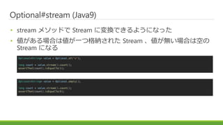 Optional#stream (Java9)
? stream ᥽åɤ Stream ˉQǤ褦ˤʤä
? Ϥςһĸ{줿 Stream oϤϿդ
Stream ˤʤ
Optional<String> value = Optional.of("a");
long count = value.stream().count();
assertThat(count).isEqualTo(1);
Optional<String> value = Optional.empty();
long count = value.stream().count();
assertThat(count).isEqualTo(0);
 