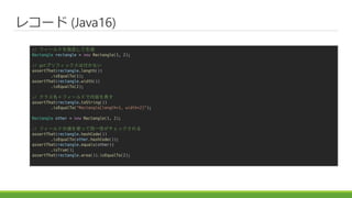 쥳` (Java16)
// ե`ɤָ
Rectangle rectangle = new Rectangle(1, 2);
// getץեåϸʤ
assertThat(rectangle.length())
.isEqualTo(1);
assertThat(rectangle.width())
.isEqualTo(2);
// 饹ե`ɤݤ
assertThat(rectangle.toString())
.isEqualTo("Rectangle[length=1, width=2]");
Rectangle other = new Rectangle(1, 2);
// ե`ɤ΂ʹäͬһԤå
assertThat(rectangle.hashCode())
.isEqualTo(other.hashCode());
assertThat(rectangle.equals(other))
.isTrue();
assertThat(rectangle.area()).isEqualTo(2);
 