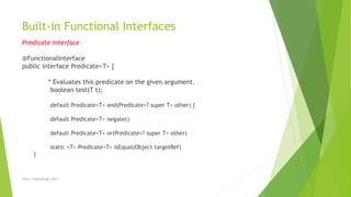 Built-in Functional Interfaces
Predicate Interface
@FunctionalInterface
public interface Predicate<T> {
* Evaluates this predicate on the given argument.
boolean test(T t);
default Predicate<T> and(Predicate<? super T> other) {
default Predicate<T> negate()
default Predicate<T> or(Predicate<? super T> other)
static <T> Predicate<T> isEqual(Object targetRef)
}
http://marutsingh.com/
 