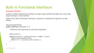Built-in Functional Interfaces
Consumer Interface
accepts a single argument by calling its accept (args) method and does not return any
value making it a void method
Unlike most other functional interfaces, Consumer is expected to operate via side-
effects.
@FunctionalInterface
public interface Consumer<T> {
* Performs this operation on the given argument.
void accept(T t);
default Consumer<T> andThen(Consumer<? super T> after) {
Objects.requireNonNull(after);
return (T t) -> { accept(t); after.accept(t); };
}
}
http://marutsingh.com/
 