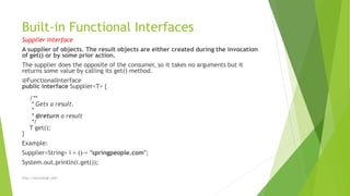 Built-in Functional Interfaces
Supplier Interface
A supplier of objects. The result objects are either created during the invocation
of get() or by some prior action.
The supplier does the opposite of the consumer, so it takes no arguments but it
returns some value by calling its get() method.
@FunctionalInterface
public interface Supplier<T> {
/**
* Gets a result.
*
* @return a result
*/
T get();
}
Example:
Supplier<String> i = ()-> "springpeople.com";
System.out.println(i.get());
http://marutsingh.com/
 