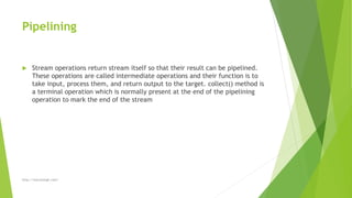 Pipelining
 Stream operations return stream itself so that their result can be pipelined.
These operations are called intermediate operations and their function is to
take input, process them, and return output to the target. collect() method is
a terminal operation which is normally present at the end of the pipelining
operation to mark the end of the stream
http://marutsingh.com/
 