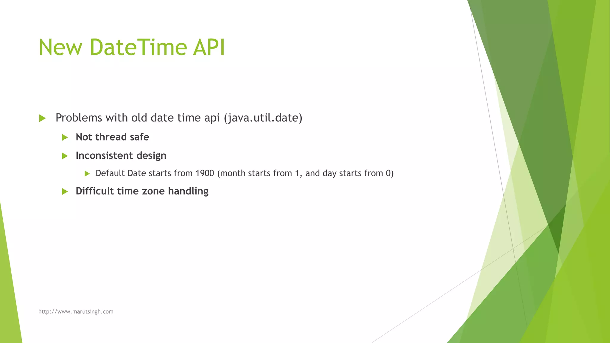 New DateTime API
 Problems with old date time api (java.util.date)
 Not thread safe
 Inconsistent design
 Default Date starts from 1900 (month starts from 1, and day starts from 0)
 Difficult time zone handling
http://www.marutsingh.com
 