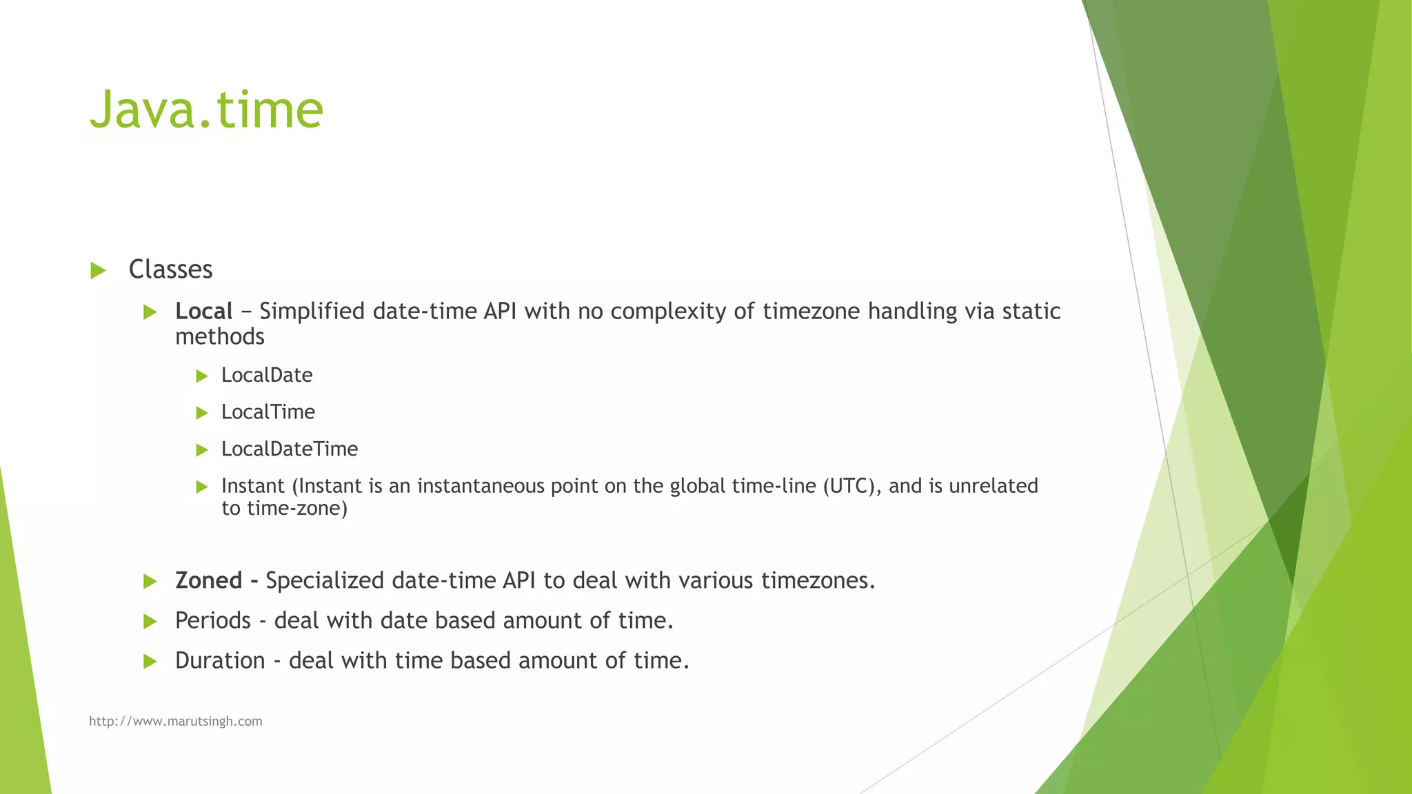 Java.time
 Classes
 Local − Simplified date-time API with no complexity of timezone handling via static
methods
 LocalDate
 LocalTime
 LocalDateTime
 Instant (Instant is an instantaneous point on the global time-line (UTC), and is unrelated
to time-zone)
 Zoned - Specialized date-time API to deal with various timezones.
 Periods - deal with date based amount of time.
 Duration - deal with time based amount of time.
http://www.marutsingh.com
 