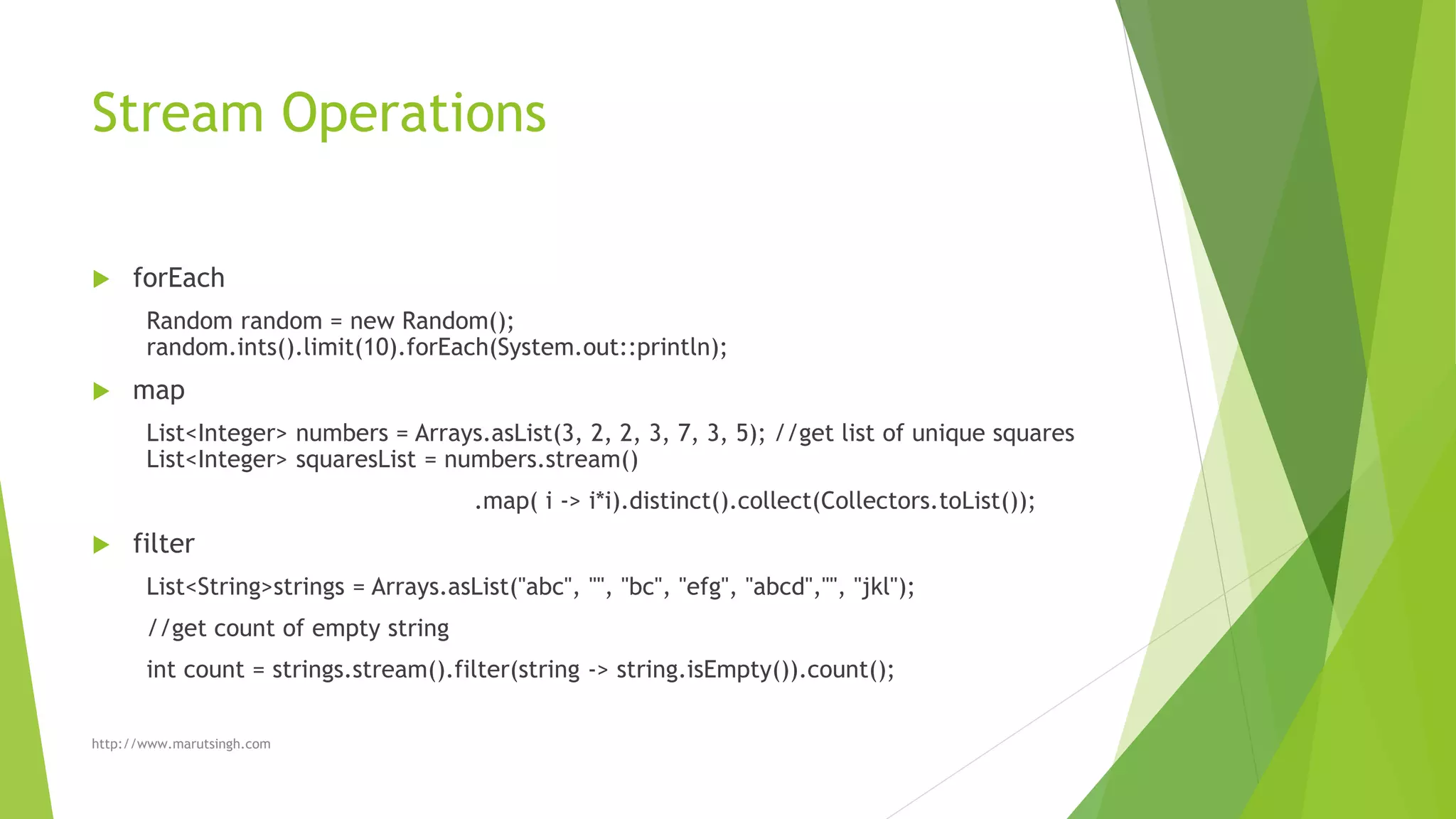 Stream Operations
 forEach
Random random = new Random();
random.ints().limit(10).forEach(System.out::println);
 map
List<Integer> numbers = Arrays.asList(3, 2, 2, 3, 7, 3, 5); //get list of unique squares
List<Integer> squaresList = numbers.stream()
.map( i -> i*i).distinct().collect(Collectors.toList());
 filter
List<String>strings = Arrays.asList("abc", "", "bc", "efg", "abcd","", "jkl");
//get count of empty string
int count = strings.stream().filter(string -> string.isEmpty()).count();
http://www.marutsingh.com
 