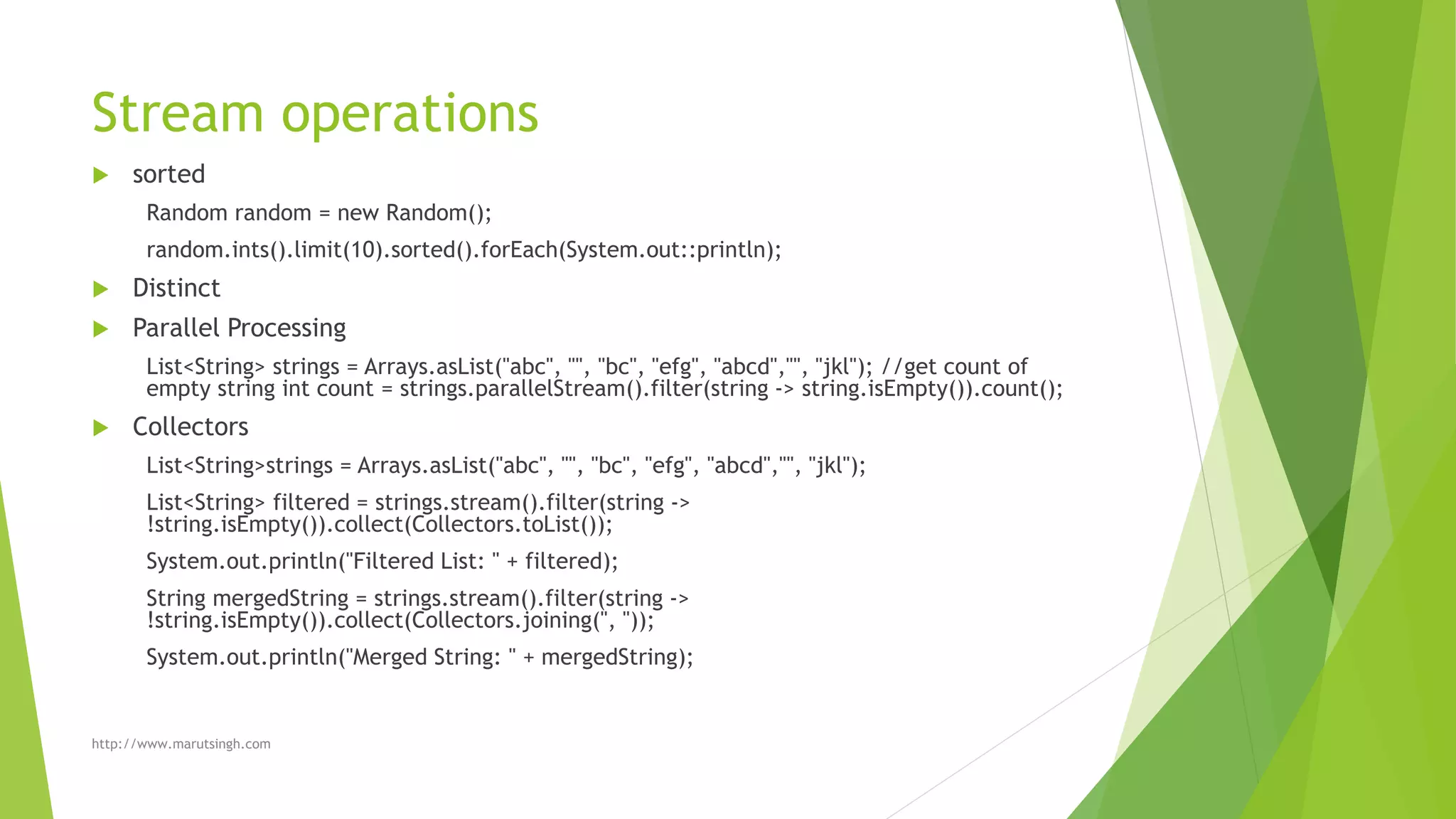 Stream operations
 sorted
Random random = new Random();
random.ints().limit(10).sorted().forEach(System.out::println);
 Distinct
 Parallel Processing
List<String> strings = Arrays.asList("abc", "", "bc", "efg", "abcd","", "jkl"); //get count of
empty string int count = strings.parallelStream().filter(string -> string.isEmpty()).count();
 Collectors
List<String>strings = Arrays.asList("abc", "", "bc", "efg", "abcd","", "jkl");
List<String> filtered = strings.stream().filter(string ->
!string.isEmpty()).collect(Collectors.toList());
System.out.println("Filtered List: " + filtered);
String mergedString = strings.stream().filter(string ->
!string.isEmpty()).collect(Collectors.joining(", "));
System.out.println("Merged String: " + mergedString);
http://www.marutsingh.com
 