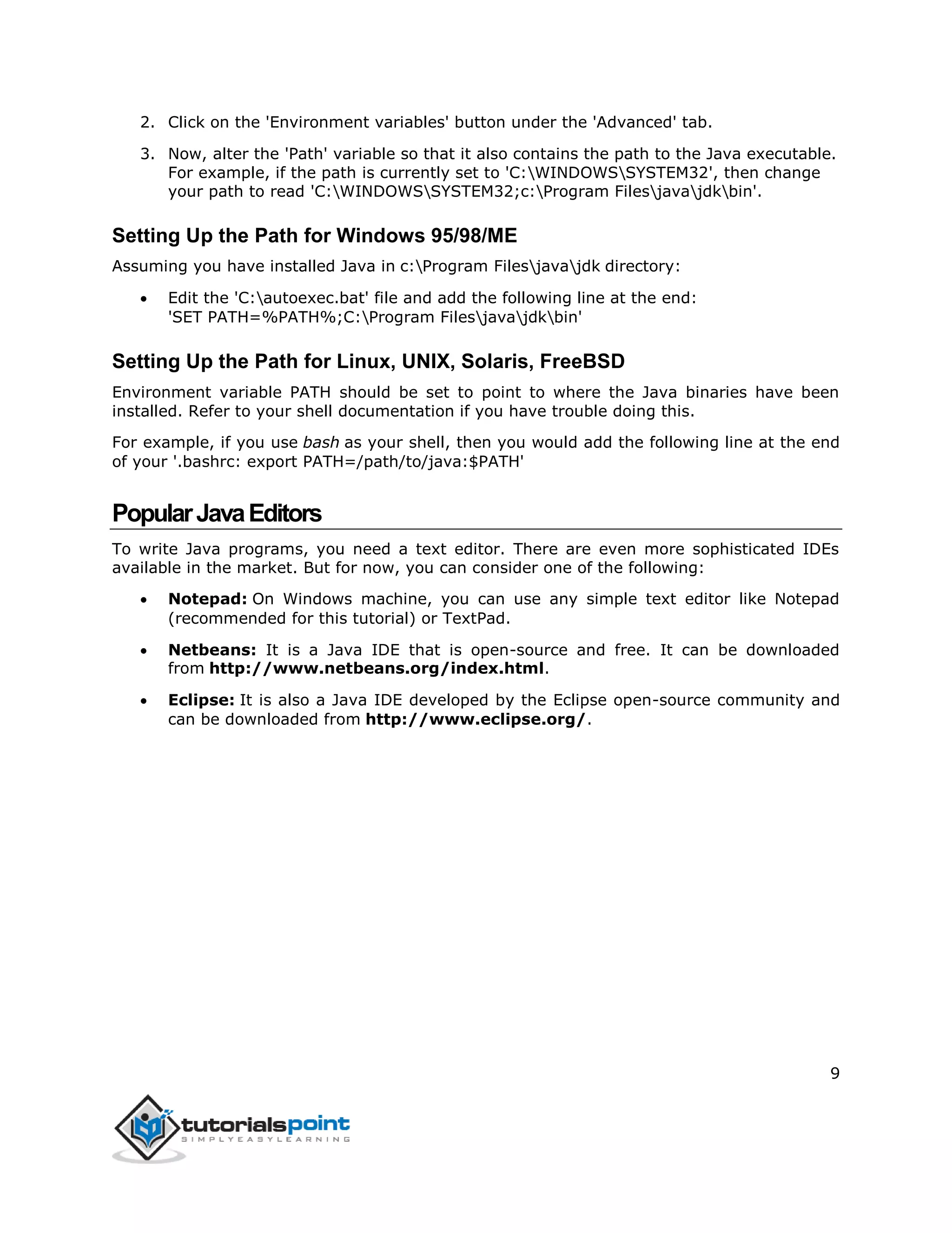 9
2. Click on the 'Environment variables' button under the 'Advanced' tab.
3. Now, alter the 'Path' variable so that it also contains the path to the Java executable.
For example, if the path is currently set to 'C:WINDOWSSYSTEM32', then change
your path to read 'C:WINDOWSSYSTEM32;c:Program Filesjavajdkbin'.
Setting Up the Path for Windows 95/98/ME
Assuming you have installed Java in c:Program Filesjavajdk directory:
 Edit the 'C:autoexec.bat' file and add the following line at the end:
'SET PATH=%PATH%;C:Program Filesjavajdkbin'
Setting Up the Path for Linux, UNIX, Solaris, FreeBSD
Environment variable PATH should be set to point to where the Java binaries have been
installed. Refer to your shell documentation if you have trouble doing this.
For example, if you use bash as your shell, then you would add the following line at the end
of your '.bashrc: export PATH=/path/to/java:$PATH'
PopularJavaEditors
To write Java programs, you need a text editor. There are even more sophisticated IDEs
available in the market. But for now, you can consider one of the following:
 Notepad: On Windows machine, you can use any simple text editor like Notepad
(recommended for this tutorial) or TextPad.
 Netbeans: It is a Java IDE that is open-source and free. It can be downloaded
from http://www.netbeans.org/index.html.
 Eclipse: It is also a Java IDE developed by the Eclipse open-source community and
can be downloaded from http://www.eclipse.org/.
 
