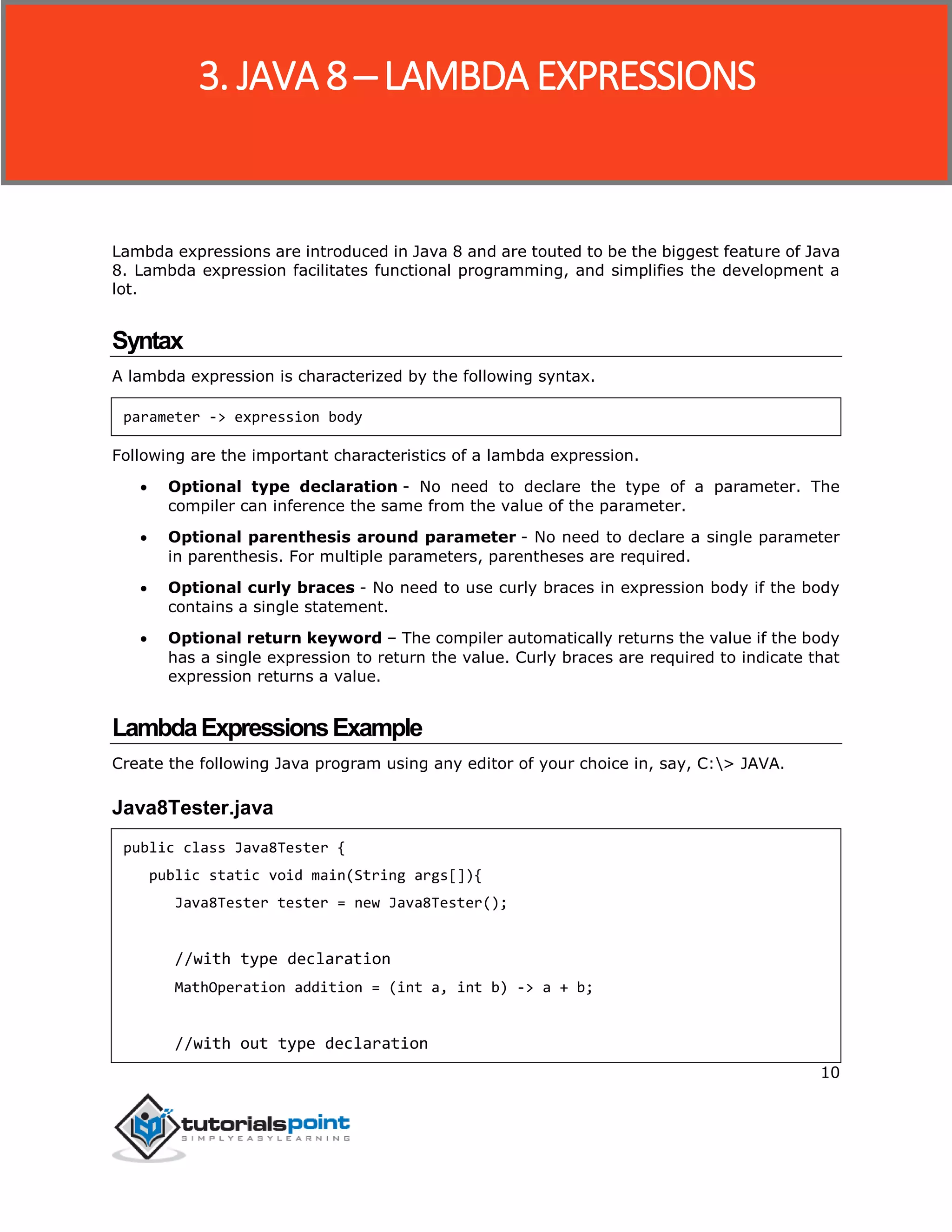 10
Lambda expressions are introduced in Java 8 and are touted to be the biggest feature of Java
8. Lambda expression facilitates functional programming, and simplifies the development a
lot.
Syntax
A lambda expression is characterized by the following syntax.
parameter -> expression body
Following are the important characteristics of a lambda expression.
 Optional type declaration - No need to declare the type of a parameter. The
compiler can inference the same from the value of the parameter.
 Optional parenthesis around parameter - No need to declare a single parameter
in parenthesis. For multiple parameters, parentheses are required.
 Optional curly braces - No need to use curly braces in expression body if the body
contains a single statement.
 Optional return keyword – The compiler automatically returns the value if the body
has a single expression to return the value. Curly braces are required to indicate that
expression returns a value.
LambdaExpressionsExample
Create the following Java program using any editor of your choice in, say, C:> JAVA.
Java8Tester.java
public class Java8Tester {
public static void main(String args[]){
Java8Tester tester = new Java8Tester();
//with type declaration
MathOperation addition = (int a, int b) -> a + b;
//with out type declaration
3. JAVA 8 ─ LAMBDA EXPRESSIONS
 