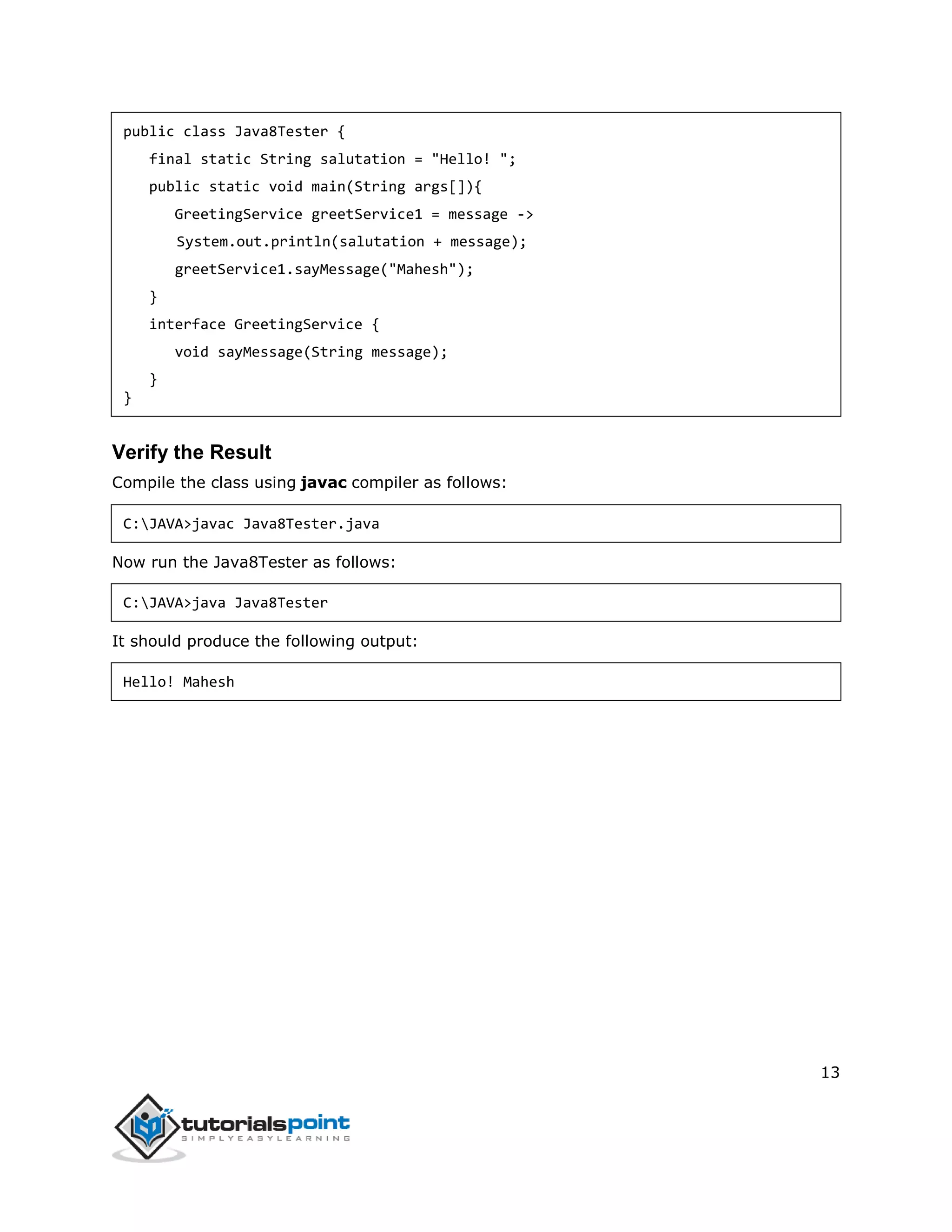 13
public class Java8Tester {
final static String salutation = "Hello! ";
public static void main(String args[]){
GreetingService greetService1 = message ->
System.out.println(salutation + message);
greetService1.sayMessage("Mahesh");
}
interface GreetingService {
void sayMessage(String message);
}
}
Verify the Result
Compile the class using javac compiler as follows:
C:JAVA>javac Java8Tester.java
Now run the Java8Tester as follows:
C:JAVA>java Java8Tester
It should produce the following output:
Hello! Mahesh
 